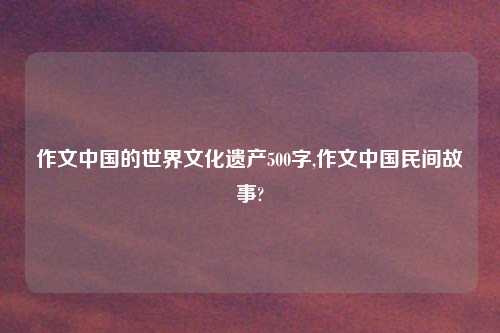 作文中国的世界文化遗产500字,作文中国民间故事?