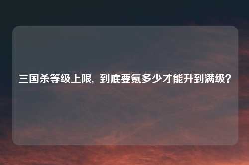 三国杀等级上限, 到底要氪多少才能升到满级?