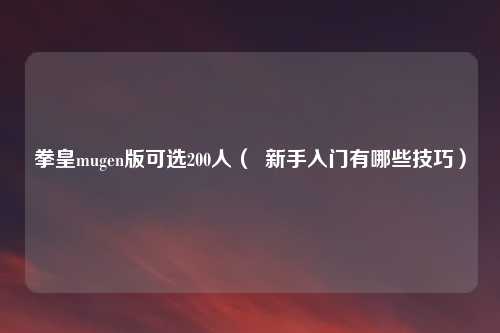 拳皇mugen版可选200人( 新手入门有哪些技巧)