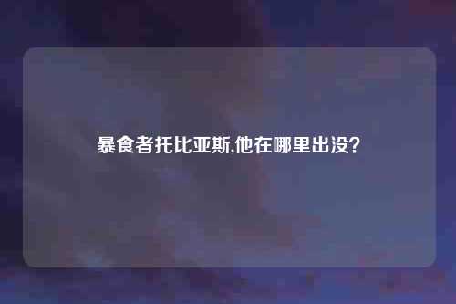暴食者托比亚斯,他在哪里出没?