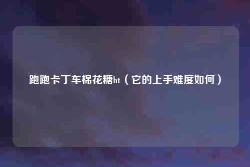 跑跑卡丁车棉花糖ht(它的上手难度如何)