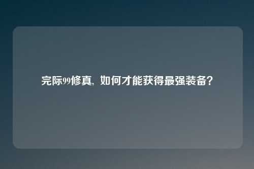 完际99修真,  如何才能获得最强装备？
