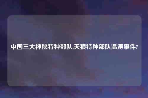 中国三大神秘特种部队,天狼特种部队温涛事件?