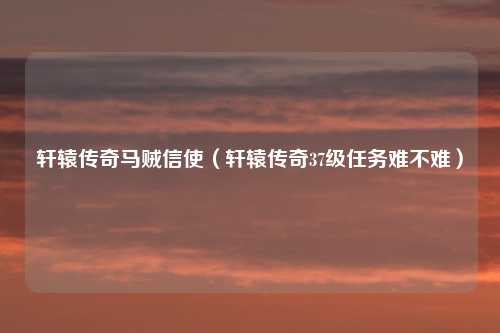 轩辕传奇马贼信使（轩辕传奇37级任务难不难）