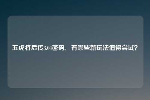 五虎将后传3.04密码, 有哪些新玩法值得尝试?