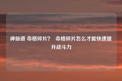 神仙道 命格碎片? 命格碎片怎么才能快速提升战斗力