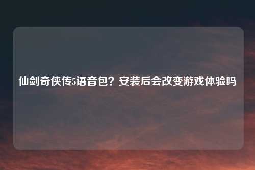 仙剑奇侠传5语音包?安装后会改变游戏体验吗