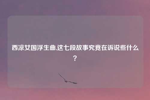 西凉女国浮生曲,这七段故事究竟在诉说些什么？