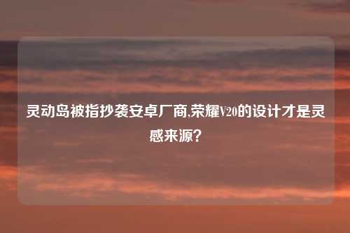 灵动岛被指抄袭安卓厂商,荣耀V20的设计才是灵感来源?