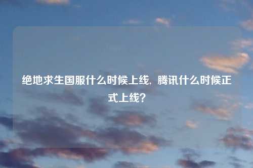绝地求生国服什么时候上线,  腾讯什么时候正式上线？