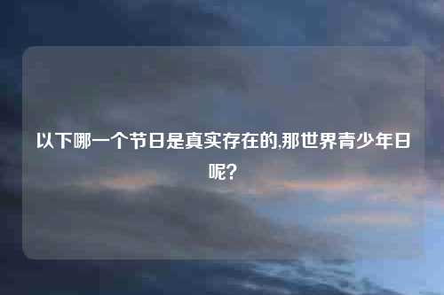 以下哪一个节日是真实存在的,那世界青少年日呢?