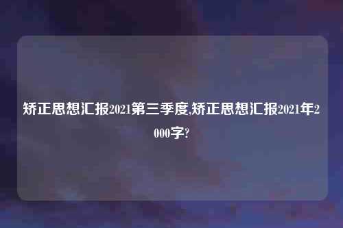 矫正思想汇报2021第三季度,矫正思想汇报2021年2000字?