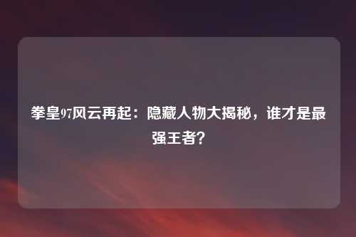 拳皇97风云再起：隐藏人物大揭秘，谁才是最强王者？