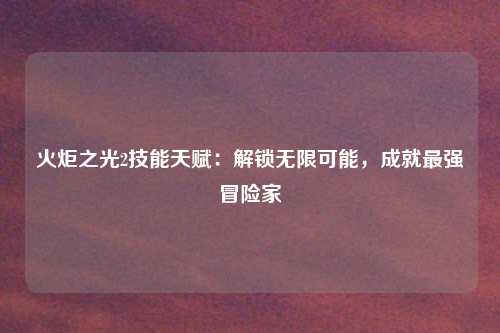 火炬之光2技能天赋：解锁无限可能，成就最强冒险家