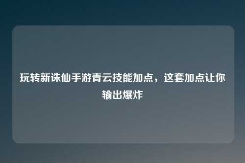 玩转新诛仙手游青云技能加点，这套加点让你输出爆炸