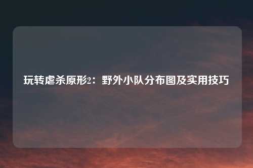 玩转虐杀原形2：野外小队分布图及实用技巧