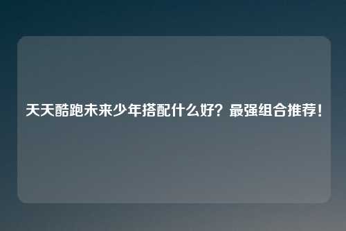 天天酷跑未来少年搭配什么好？最强组合推荐！