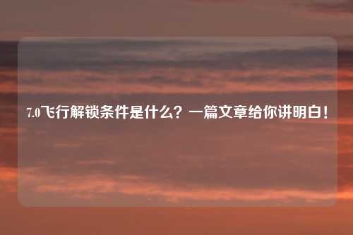 7.0飞行解锁条件是什么？一篇文章给你讲明白！