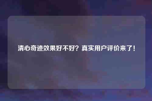 清心奇迹效果好不好？真实用户评价来了！