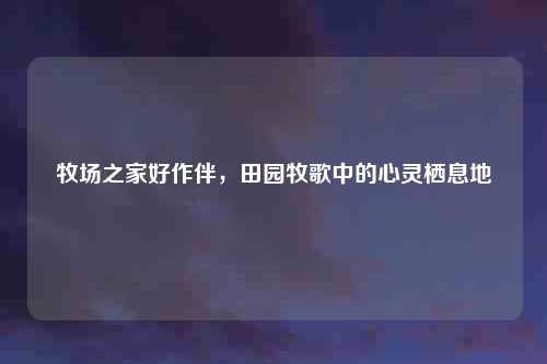 牧场之家好作伴，田园牧歌中的心灵栖息地