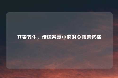 立春养生，传统智慧中的时令蔬菜选择