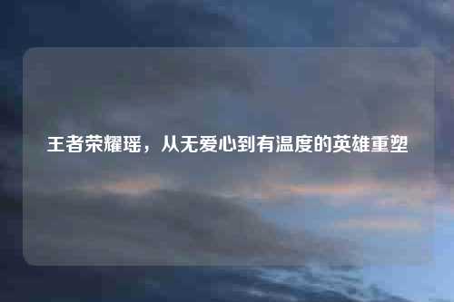 王者荣耀瑶，从无爱心到有温度的英雄重塑