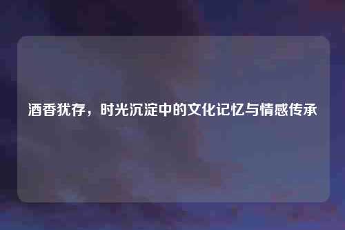 酒香犹存,时光沉淀中的文化记忆与情感传承