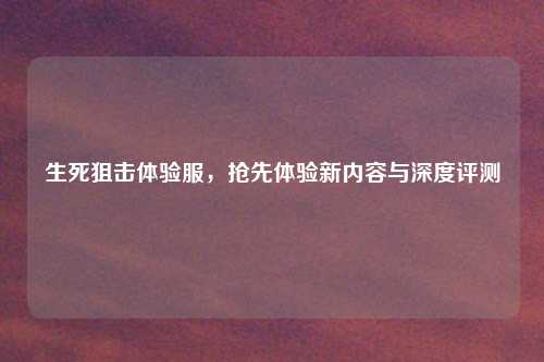 生死狙击体验服，抢先体验新内容与深度评测