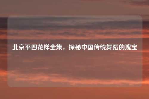 北京平四花样全集，探秘中国传统舞蹈的瑰宝
