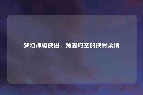 梦幻神雕侠侣，跨越时空的侠骨柔情