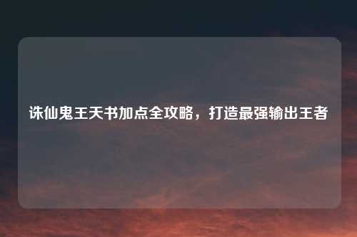诛仙鬼王天书加点全攻略，打造最强输出王者