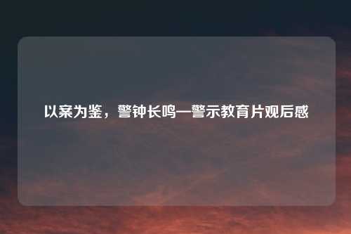 以案为鉴，警钟长鸣—警示教育片观后感
