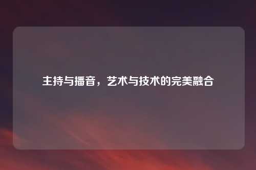 主持与播音，艺术与技术的完美融合