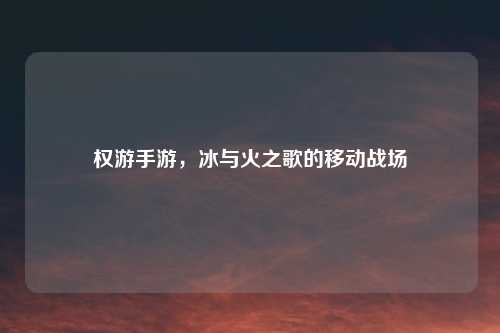 权游手游，冰与火之歌的移动战场