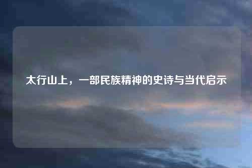 太行山上，一部民族精神的史诗与当代启示