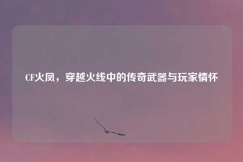 CF火凤，穿越火线中的传奇武器与玩家情怀