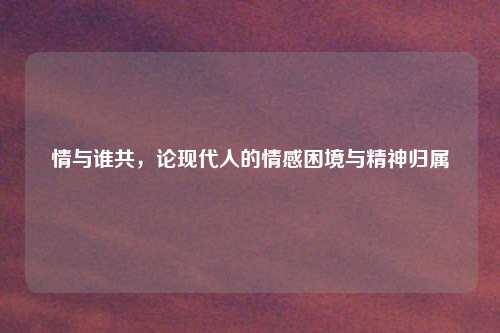 情与谁共，论现代人的情感困境与精神归属