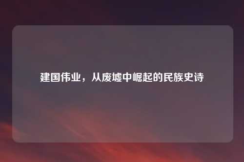 建国伟业，从废墟中崛起的民族史诗