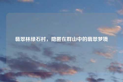 翡翠林绿石村，隐匿在群山中的翡翠梦境