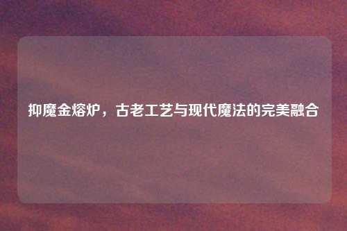 抑魔金熔炉，古老工艺与现代魔法的完美融合