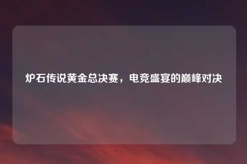 炉石传说黄金总决赛，电竞盛宴的巅峰对决