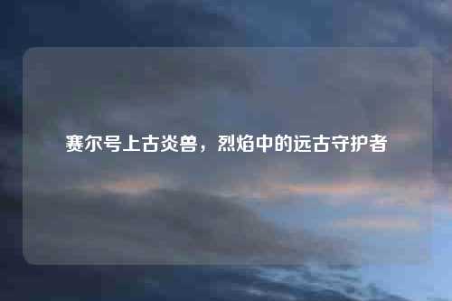赛尔号上古炎兽，烈焰中的远古守护者