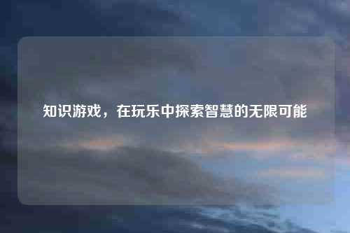 知识游戏，在玩乐中探索智慧的无限可能