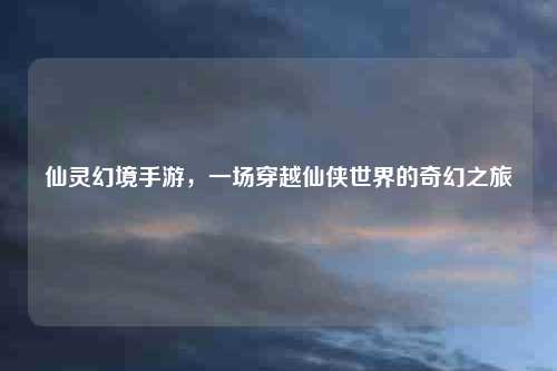 仙灵幻境手游，一场穿越仙侠世界的奇幻之旅