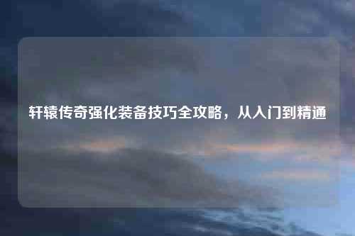 轩辕传奇强化装备技巧全攻略，从入门到精通