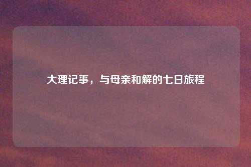大理记事,与母亲和解的七日旅程