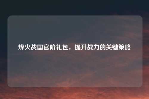 烽火战国官阶礼包，提升战力的关键策略