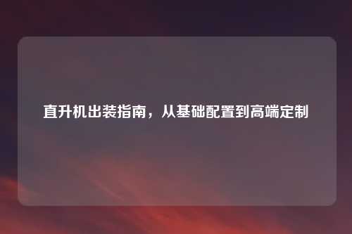 直升机出装指南，从基础配置到高端定制