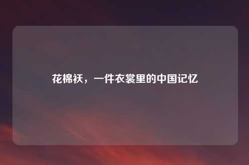 花棉袄,一件衣裳里的中国记忆