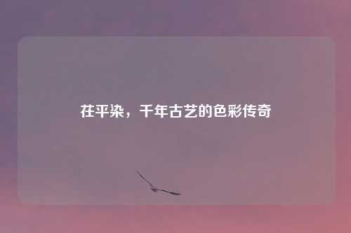 茌平染，千年古艺的色彩传奇